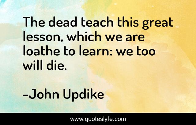 The dead teach this great lesson, which we are loathe to learn: we too will die.