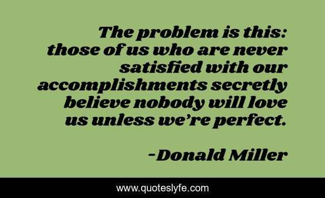The problem is this: those of us who are never satisfied with our accomplishments secretly believe nobody will love us unless we’re perfect.