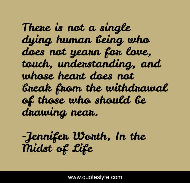 There is not a single dying human being who does not yearn for love, touch, understanding, and whose heart does not break from the withdrawal of those who should be drawing near.