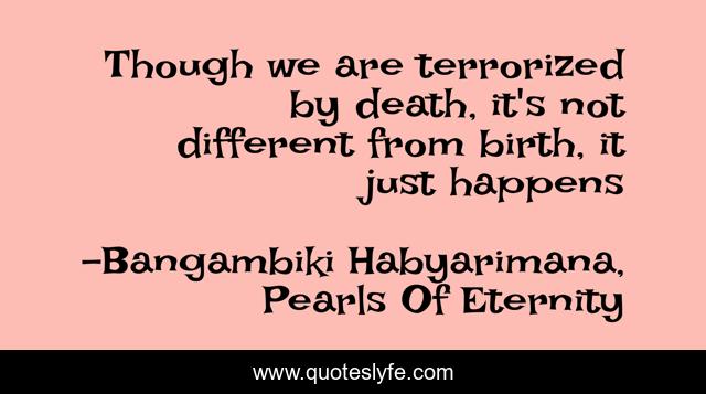 Though we are terrorized by death, it's not different from birth, it just happens