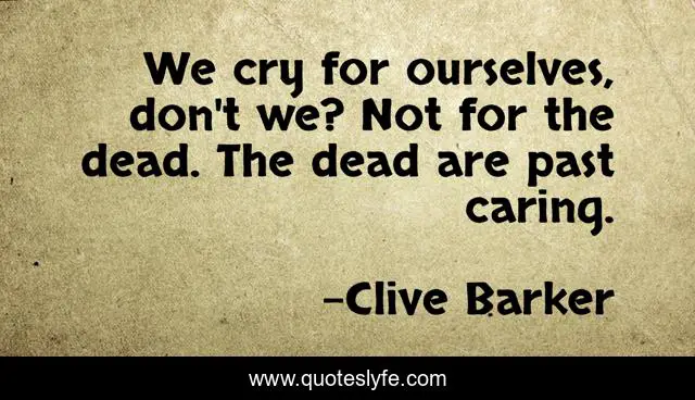 We cry for ourselves, don't we? Not for the dead. The dead are past caring.
