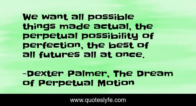 We want all possible things made actual, the perpetual possibility of perfection, the best of all futures all at once.