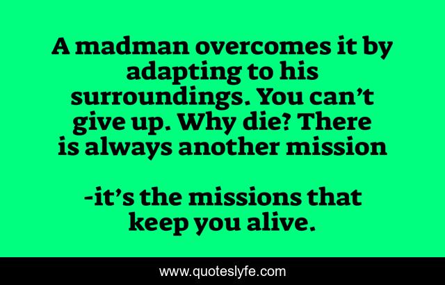 A madman overcomes it by adapting to his surroundings. You can’t give up. Why die? There is always another mission