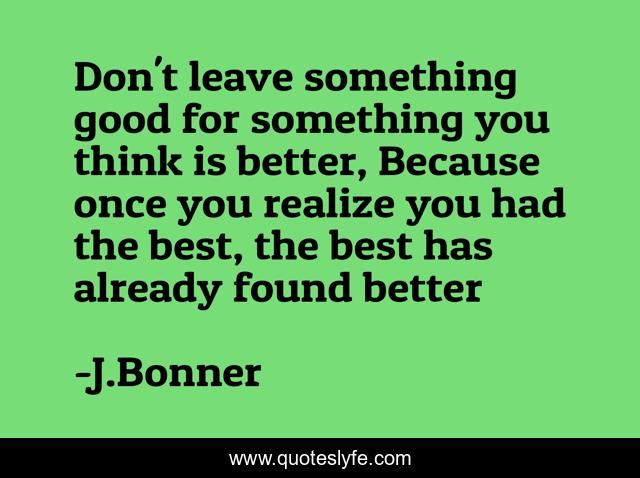 Don't leave something good for something you think is better, Because once you realize you had the best, the best has already found better