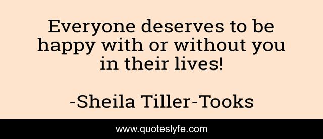 Everyone deserves to be happy with or without you in their lives!