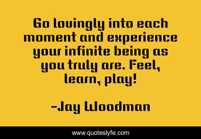 Go lovingly into each moment and experience your infinite being as you truly are. Feel, learn, play!