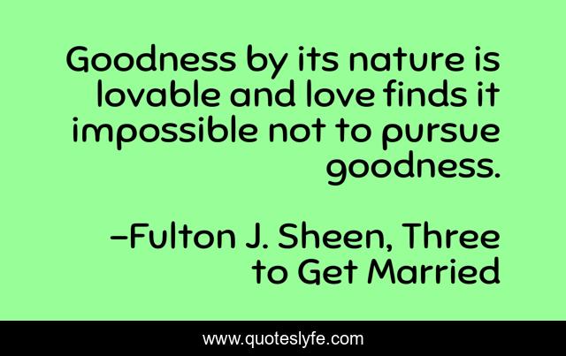Goodness by its nature is lovable and love finds it impossible not to pursue goodness.