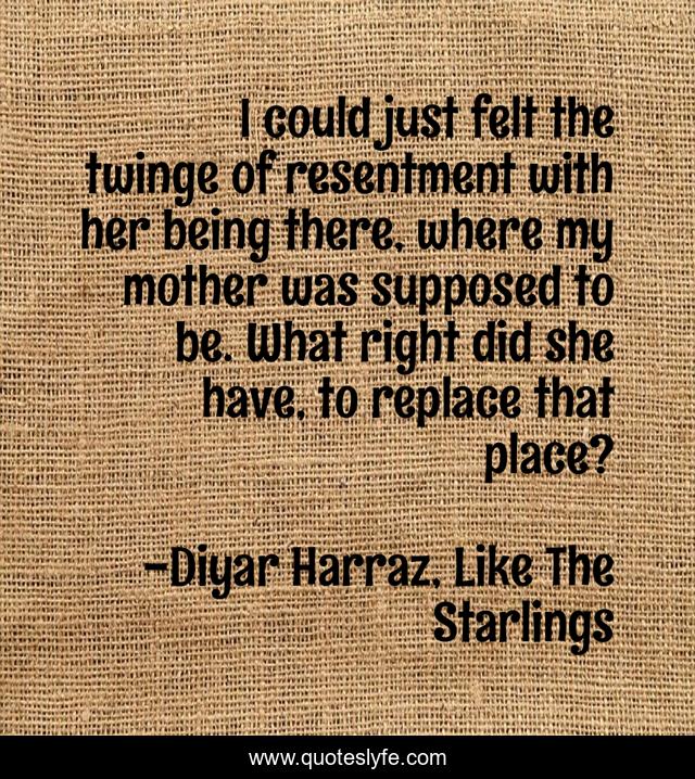 I could just felt the twinge of resentment with her being there, where my mother was supposed to be. What right did she have, to replace that place?