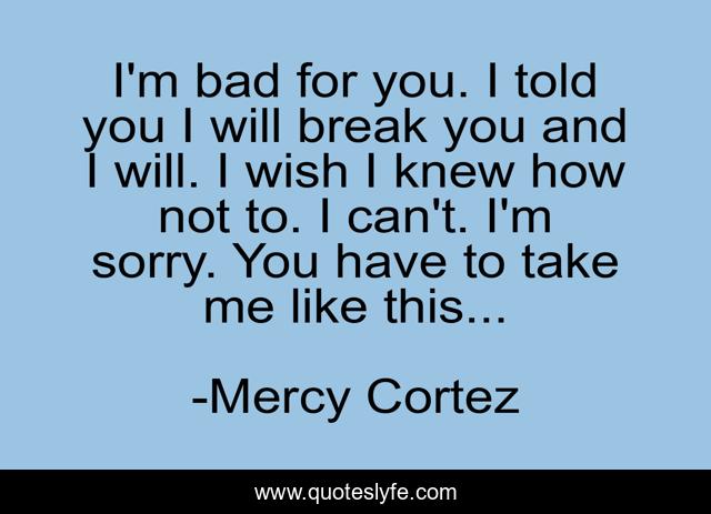 I'm bad for you. I told you I will break you and I will. I wish I knew how not to. I can't. I'm sorry. You have to take me like this...