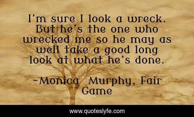 I’m sure I look a wreck. But he’s the one who wrecked me so he may as well take a good long look at what he’s done.