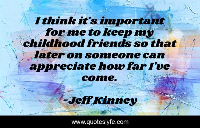 I think it's important for me to keep my childhood friends so that later on someone can appreciate how far I've come.