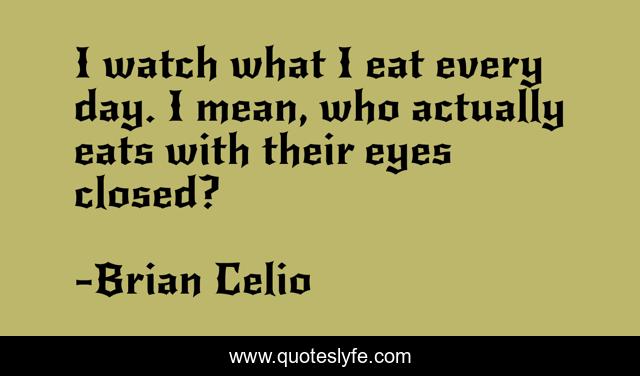 I watch what I eat every day. I mean, who actually eats with their eyes closed?