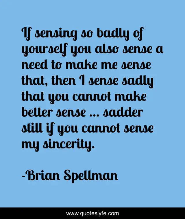 If sensing so badly of yourself you also sense a need to make me sense that, then I sense sadly that you cannot make better sense … sadder still if you cannot sense my sincerity.