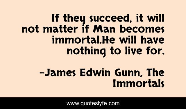 If they succeed, it will not matter if Man becomes immortal.He will have nothing to live for.