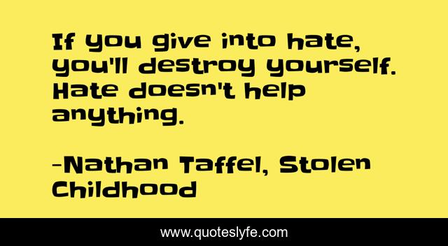 If you give into hate, you'll destroy yourself. Hate doesn't help anything.