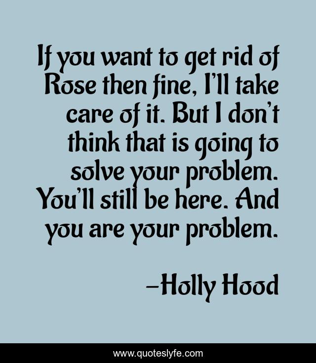 If you want to get rid of Rose then fine, I’ll take care of it. But I don’t think that is going to solve your problem. You’ll still be here. And you are your problem.