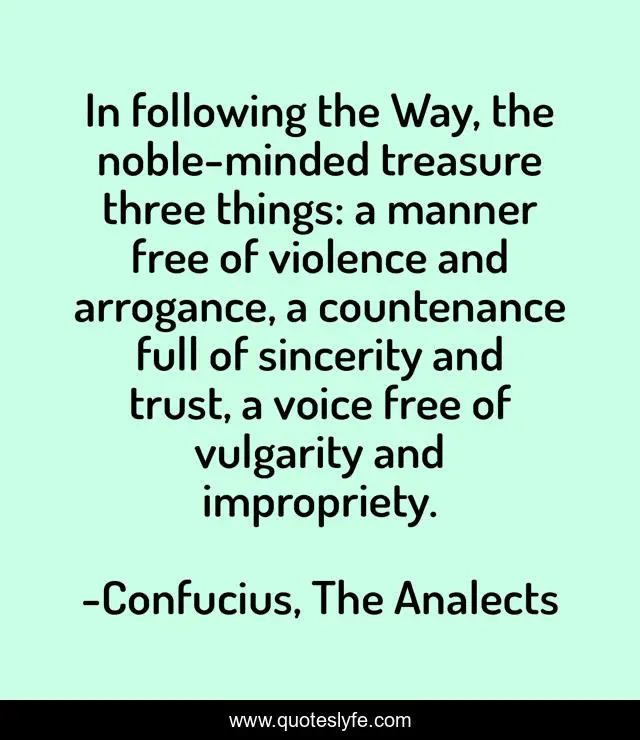 In following the Way, the noble-minded treasure three things: a manner free of violence and arrogance, a countenance full of sincerity and trust, a voice free of vulgarity and impropriety.