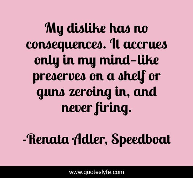 My dislike has no consequences. It accrues only in my mind—like preserves on a shelf or guns zeroing in, and never firing.