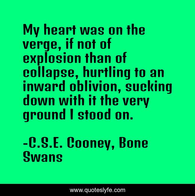 My heart was on the verge, if not of explosion than of collapse, hurtling to an inward oblivion, sucking down with it the very ground I stood on.