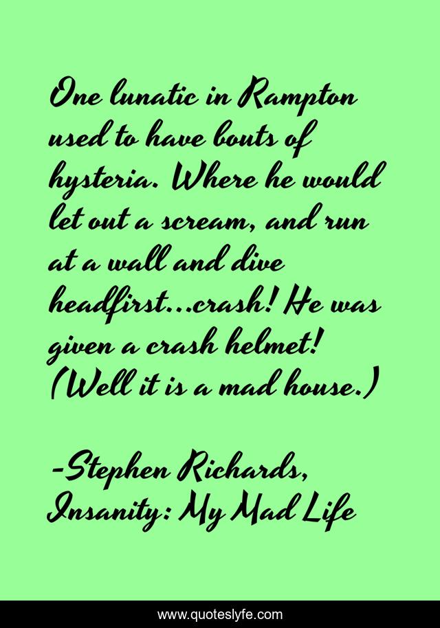One lunatic in Rampton used to have bouts of hysteria. Where he would let out a scream, and run at a wall and dive headfirst…crash! He was given a crash helmet! (Well it is a mad house.)