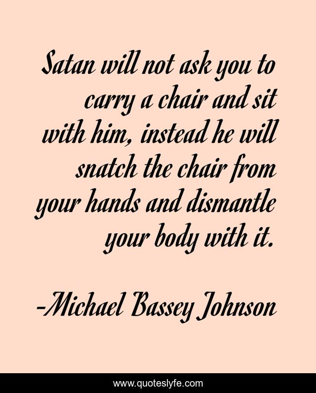 Satan will not ask you to carry a chair and sit with him, instead he will snatch the chair from your hands and dismantle your body with it.