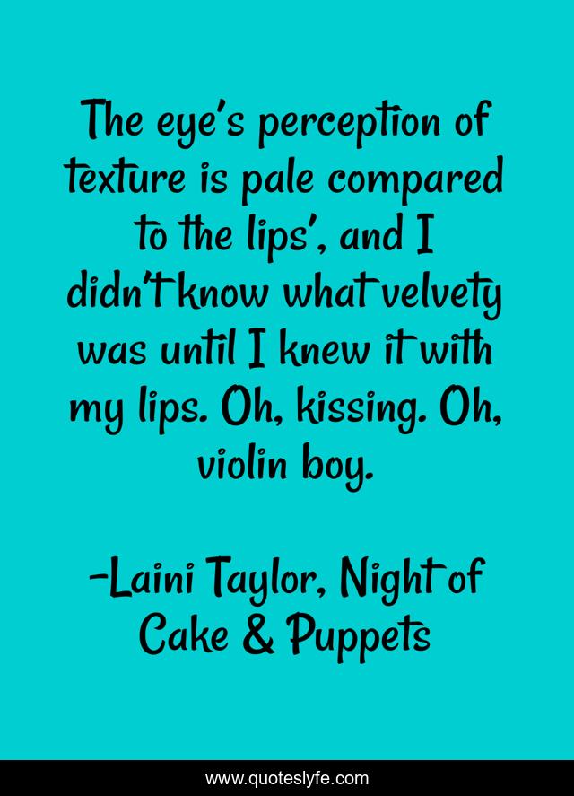 The eye’s perception of texture is pale compared to the lips’, and I didn’t know what velvety was until I knew it with my lips. Oh, kissing. Oh, violin boy.