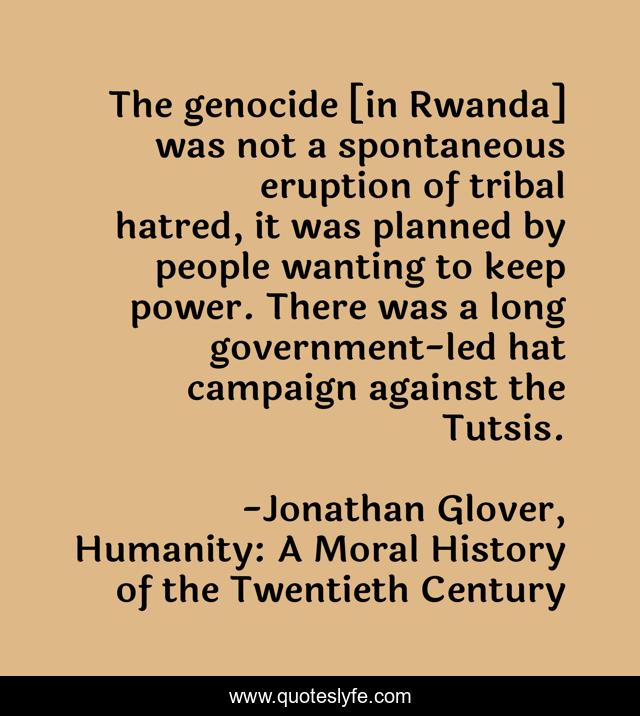 The genocide [in Rwanda] was not a spontaneous eruption of tribal hatred, it was planned by people wanting to keep power. There was a long government-led hat campaign against the Tutsis.