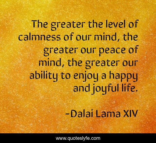 The greater the level of calmness of our mind, the greater our peace of mind, the greater our ability to enjoy a happy and joyful life.