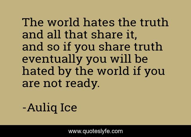 The world hates the truth and all that share it, and so if you share truth eventually you will be hated by the world if you are not ready.