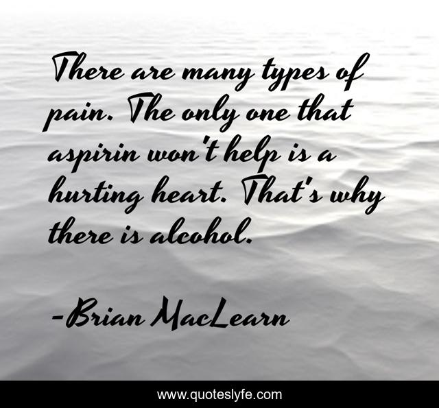 There are many types of pain. The only one that aspirin won't help is a hurting heart. That's why there is alcohol.