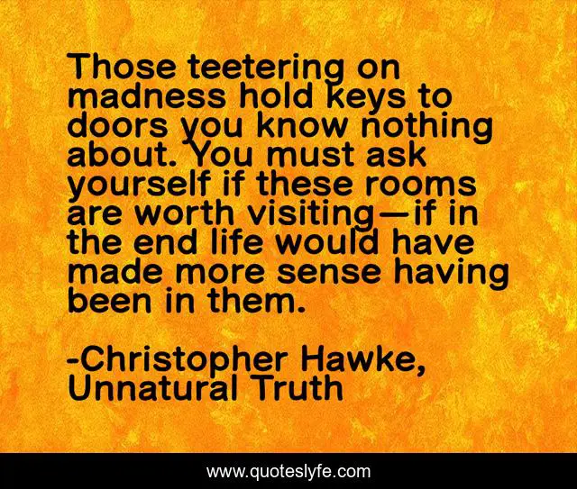 Those teetering on madness hold keys to doors you know nothing about. You must ask yourself if these rooms are worth visiting—if in the end life would have made more sense having been in them.