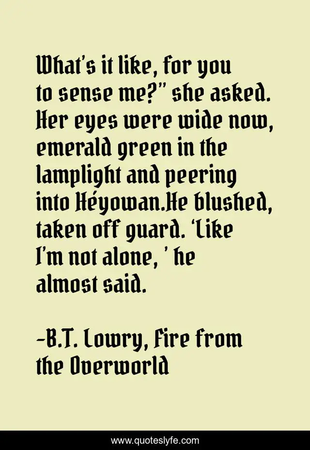 What’s it like, for you to sense me?” she asked. Her eyes were wide now, emerald green in the lamplight and peering into Héyowan.He blushed, taken off guard. ‘Like I’m not alone, ’ he almost said.