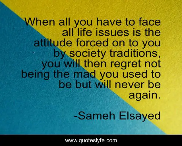 When all you have to face all life issues is the attitude forced on to you by society traditions, you will then regret not being the mad you used to be but will never be again.