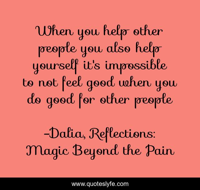 When you help other people you also help yourself it's impossible to not feel good when you do good for other people
