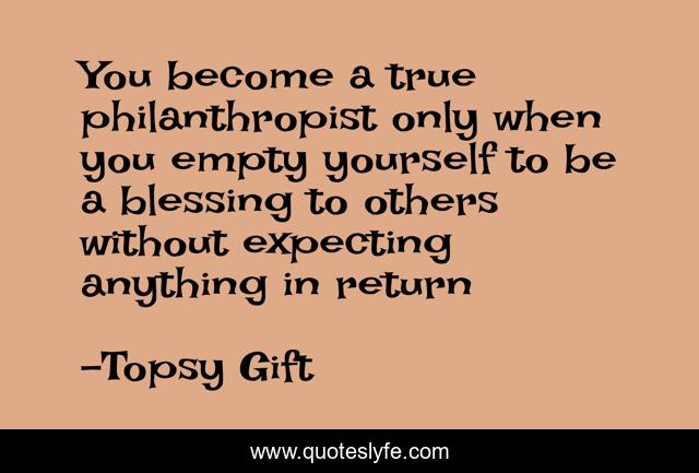 You become a true philanthropist only when you empty yourself to be a blessing to others without expecting anything in return