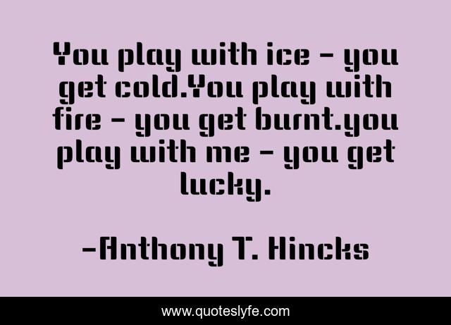 You play with ice - you get cold.You play with fire - you get burnt.you play with me - you get lucky.