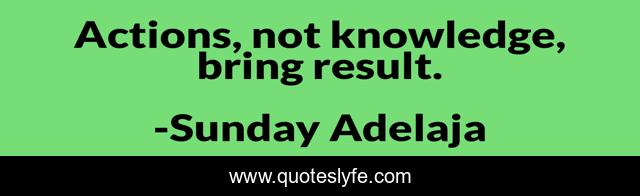 Actions, not knowledge, bring result.