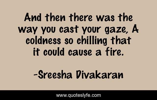 And then there was the way you cast your gaze, A coldness so chilling that it could cause a fire.