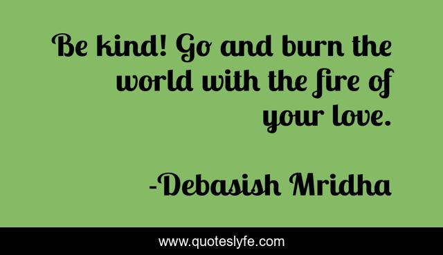 Be kind! Go and burn the world with the fire of your love.