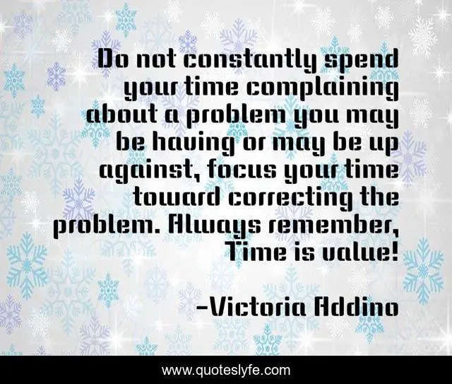 Do not constantly spend your time complaining about a problem you may be having or may be up against, focus your time toward correcting the problem. Always remember, Time is value!
