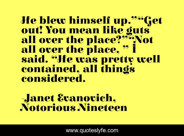 He blew himself up.”“Get out! You mean like guts all over the place?”“Not all over the place, ” I said. “He was pretty well contained, all things considered.