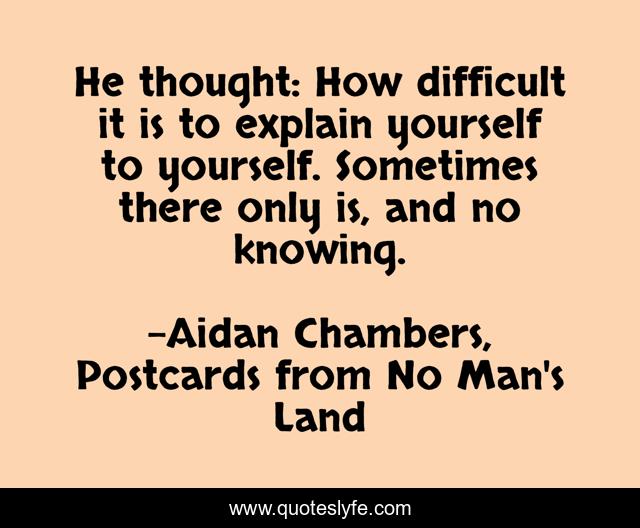 He thought: How difficult it is to explain yourself to yourself. Sometimes there only is, and no knowing.