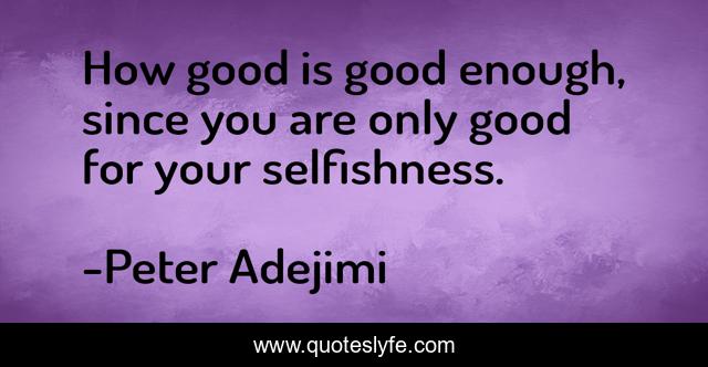 How good is good enough, since you are only good for your selfishness.