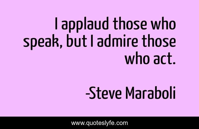 I applaud those who speak, but I admire those who act.