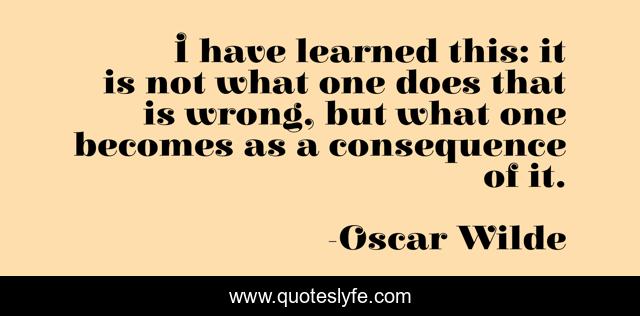 I have learned this: it is not what one does that is wrong, but what one becomes as a consequence of it.