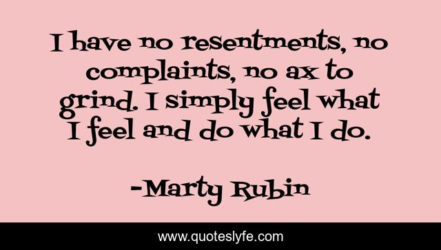 I have no resentments, no complaints, no ax to grind. I simply feel what I feel and do what I do.