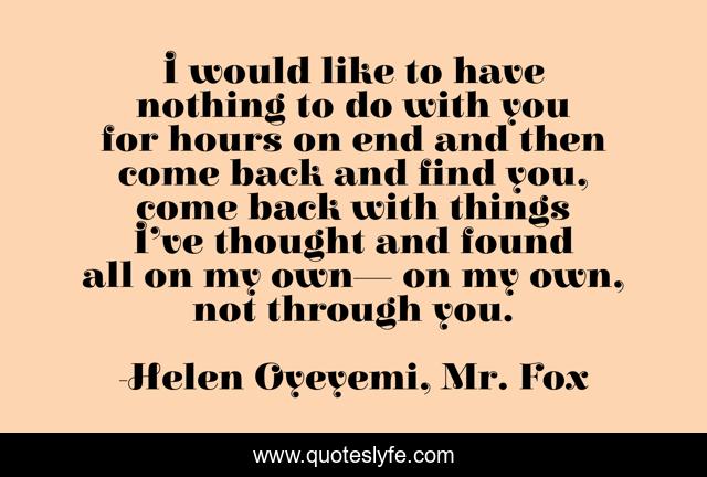 I would like to have nothing to do with you for hours on end and then come back and find you, come back with things I’ve thought and found all on my own— on my own, not through you.