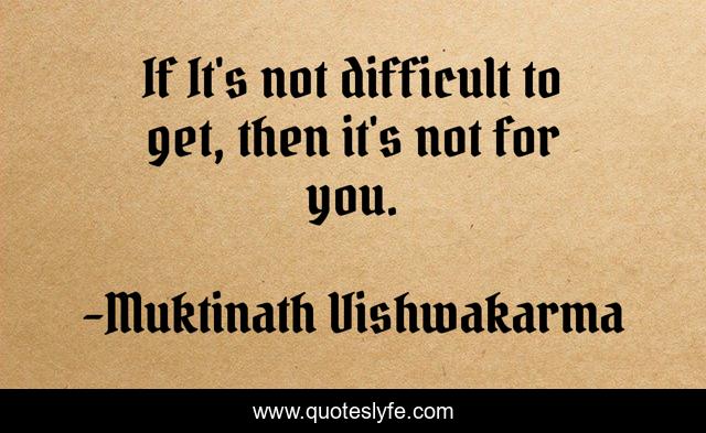 If It's not difficult to get, then it's not for you.