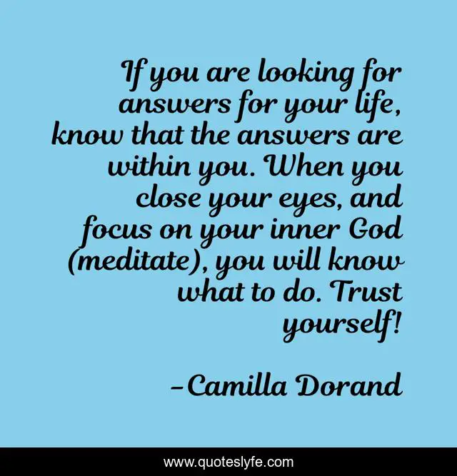 If you are looking for answers for your life, know that the answers are within you. When you close your eyes, and focus on your inner God (meditate), you will know what to do. Trust yourself!