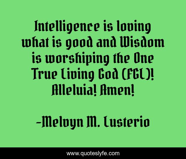 Intelligence is loving what is good and Wisdom is worshiping the One True Living God (FGL)! Alleluia! Amen!